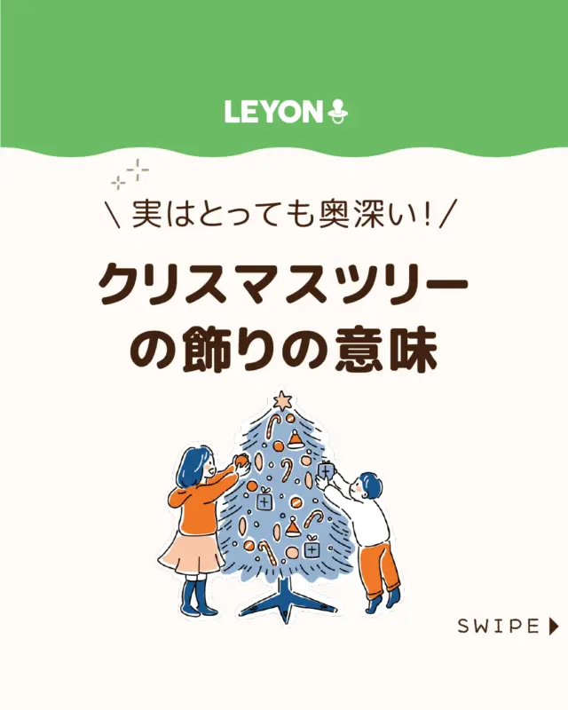 【クリスマスツリーの飾りの意味】

今日は楽しいクリスマス！🎄🎅

何気なく飾っているクリスマスツリーですが、
実はオーナメント一つひとつに意味が込められています🎄😲

今回は、
ツリーの由来や飾りに込められた想いをご紹介します。

ぜひ参考にしてみてくださいね👶🏻👧🏻👦🏻💕
.
.
꧁————————————————꧂

LEYON公式インスタグラムでは
アイテムやお得情報・子育てについてのコラムを更新中！

check!▷▶@leyon.official
プロフィールから商品詳細ページが確認できます👆

気になる投稿は保存で後からチェック✅
フォロー・いいねお待ちしております💕
꧁————————————————꧂

#クリスマスツリー #クリスマスオーナメント ＃クリスマス
#暮らし #子どものいる生活 #育児 #育児中 #育児奮闘中 #育児ママ #育児パパ #育児の悩み #育児を楽しむ #育児グッズ #ベビーグッズ #子どもご飯 #レシピ #子どもの栄養 #野菜不足 #食物繊維 #新型栄養欠乏 #鉄分不足 #鉄分補給 #離乳食 #幼児食 #栄養満点 #タンパク質 #ブレインフード