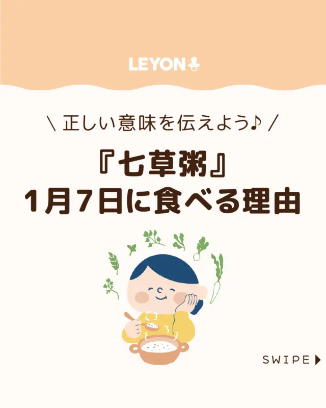 【『七草粥』1月7日に食べる理由】

1月7日は七草粥を食べる日として
知られていますが、その由来をご存じでしょうか😊🍚

今回は、
七草粥の意味や由来、赤ちゃんや子どもに
食べさせる際の注意点をご紹介します。

七草粥で冬を元気に乗り切りましょう♪💪

ぜひ参考にしてみてくださいね👶🏻👧🏻👦🏻💕
.
.
꧁————————————————꧂

LEYON公式インスタグラムでは
アイテムやお得情報・子育てについてのコラムを更新中！

check!▷▶@leyon.official
プロフィールから商品詳細ページが確認できます👆

気になる投稿は保存で後からチェック✅
フォロー・いいねお待ちしております💕
꧁————————————————꧂

#七草粥 #1月7日は七草の日 #七草粥を食べる理由
#暮らし #子どものいる生活 #育児 #育児中 #育児奮闘中 #育児ママ #育児パパ #育児の悩み #育児を楽しむ #育児グッズ #ベビーグッズ #子どもご飯 #レシピ #子どもの栄養 #野菜不足 #食物繊維 #新型栄養欠乏 #鉄分不足 #鉄分補給 #離乳食 #幼児食 #栄養満点 #タンパク質 #ブレインフード