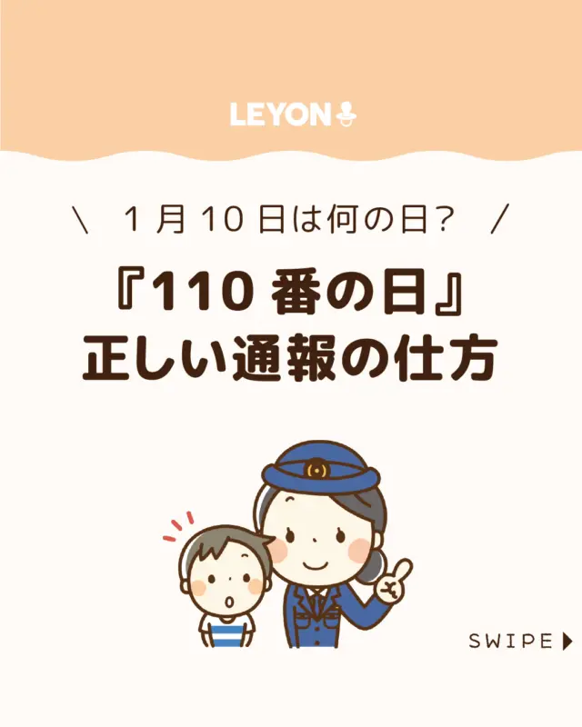 【『110番の日』正しい通報の仕方】

今日、1月10日は「110番の日」🚔

事件や事故の際に正しく
110番通報を行う重要性を再確認し、
年始の慌ただしさの中で身近な
安全と備えを見直すための日です👮‍♂️

今回は、
「110番の日」の由来や、正しい通報の仕方
についてご紹介します。

ぜひ参考にしてみてくださいね👶🏻👧🏻👦🏻💕
.
.
꧁————————————————꧂

LEYON公式インスタグラムでは
アイテムやお得情報・子育てについてのコラムを更新中！

check!▷▶@leyon.official
プロフィールから商品詳細ページが確認できます👆

気になる投稿は保存で後からチェック✅
フォロー・いいねお待ちしております💕
꧁————————————————꧂

#110番の日 #1月10日 #正しい通報の仕方
#暮らし #子どものいる生活 #育児 #育児中 #育児奮闘中 #育児ママ #育児パパ #育児の悩み #育児を楽しむ #育児グッズ #ベビーグッズ #子どもご飯 #レシピ #子どもの栄養 #野菜不足 #食物繊維 #新型栄養欠乏 #鉄分不足 #鉄分補給 #離乳食 #幼児食 #栄養満点 #タンパク質 #ブレインフード