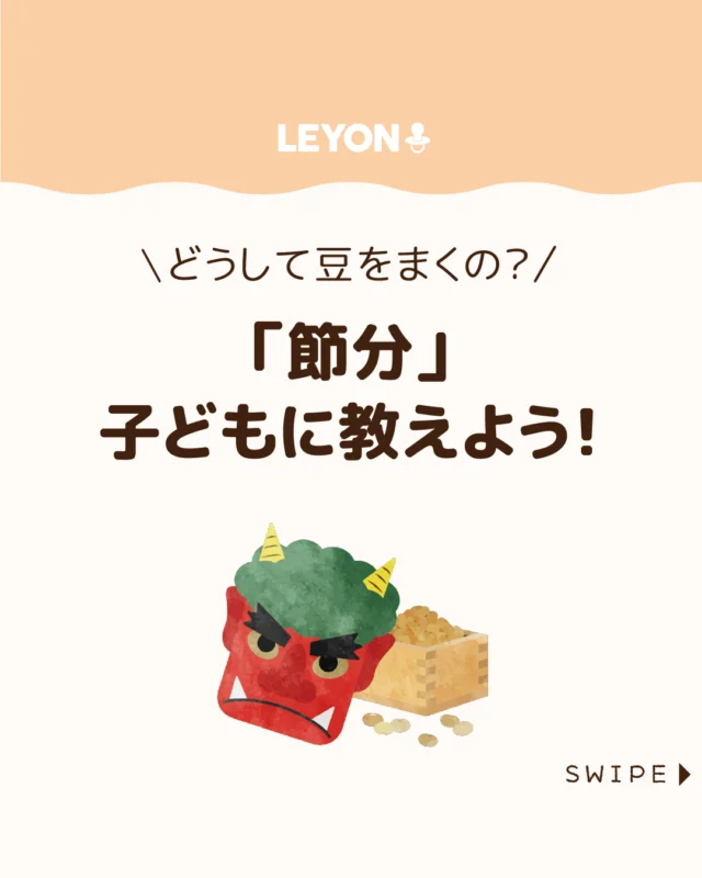 【「節分」子どもに教えよう！】

「節分」が近づくと子どもからの
素朴な疑問が増える季節👹

「節分ってなに？」
「どうして豆をまくの？」
にやさしく答えてあげたいですよね😊✨

今回は、「節分」を子どもたちに
伝える方法についてご紹介します。

ぜひ参考にしてみてくださいね👶🏻👧🏻👦🏻💕
.
.
꧁————————————————꧂

LEYON公式インスタグラムでは
アイテムやお得情報・子育てについてのコラムを更新中！

check!▷▶@leyon.official
プロフィールから商品詳細ページが確認できます👆

気になる投稿は保存で後からチェック✅
フォロー・いいねお待ちしております💕
꧁————————————————꧂

#豆まき #節分 #恵方巻 
#暮らし #子どものいる生活 #育児 #育児中 #育児奮闘中 #育児ママ #育児パパ #育児の悩み #育児を楽しむ #育児グッズ #ベビーグッズ #子どもご飯 #レシピ #子どもの栄養 #野菜不足 #食物繊維 #新型栄養欠乏 #鉄分不足 #鉄分補給 #離乳食 #幼児食 #栄養満点 #タンパク質 #ブレインフード