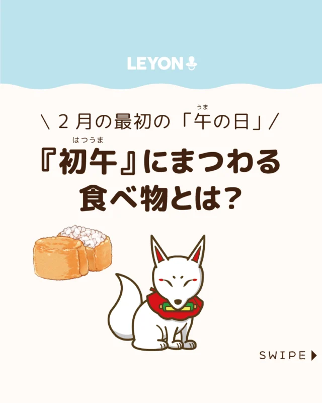 【『初午』にまつわる食べ物とは？】

干支は年だけでなく日にも割り当て
られており、その中で「初午」とは
2月最初の午の日のこと🦊⛩

全国の稲荷神社ではこの日に、
五穀豊穣や商売繁盛、開運、
家内安全を願う祭りが行われます⛩😊

今回は、
初午の意味や、いなり寿司の由来、
初午にまつわる風習をご紹介します。

ぜひ参考にしてみてくださいね👶🏻👧🏻👦🏻💕
.
.
꧁————————————————꧂

LEYON公式インスタグラムでは
アイテムやお得情報・子育てについてのコラムを更新中！

check!▷▶@leyon.official
プロフィールから商品詳細ページが確認できます👆

気になる投稿は保存で後からチェック✅
フォロー・いいねお待ちしております💕
꧁————————————————꧂

#初午 #稲荷神社 #いなりずし
#暮らし #子どものいる生活 #育児 #育児中 #育児奮闘中 #育児ママ #育児パパ #育児の悩み #育児を楽しむ #育児グッズ #ベビーグッズ #子どもご飯 #レシピ #子どもの栄養 #野菜不足 #食物繊維 #新型栄養欠乏 #鉄分不足 #鉄分補給 #離乳食 #幼児食 #栄養満点 #タンパク質 #ブレインフード