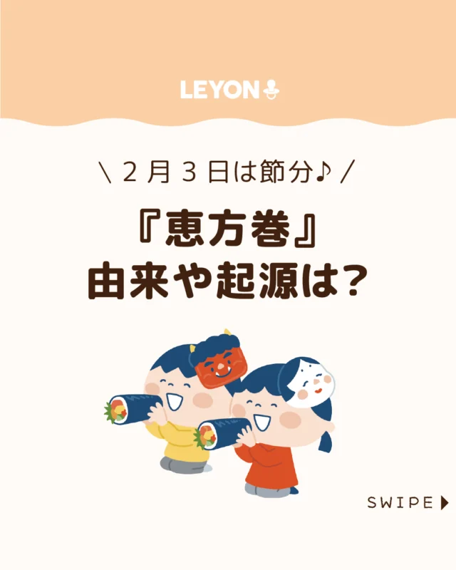 【『恵方巻』由来や起源は？】

節分の定番としてすっかり定着した
恵方巻ですが、その由来や始まりを
きちんと知っている人は意外と少ないもの👹😲

「昔はなかった気がする」
と感じるのも無理はありません🤔

今回は、恵方巻の起源や全国に
広まった背景についてご紹介します。

ぜひ参考にしてみてくださいね👶🏻👧🏻👦🏻💕
.
.
꧁————————————————꧂

LEYON公式インスタグラムでは
アイテムやお得情報・子育てについてのコラムを更新中！

check!▷▶@leyon.official
プロフィールから商品詳細ページが確認できます👆

気になる投稿は保存で後からチェック✅
フォロー・いいねお待ちしております💕
꧁————————————————꧂

#恵方巻 #節分 #南南東 
#暮らし #子どものいる生活 #育児 #育児中 #育児奮闘中 #育児ママ #育児パパ #育児の悩み #育児を楽しむ #育児グッズ #ベビーグッズ #子どもご飯 #レシピ #子どもの栄養 #野菜不足 #食物繊維 #新型栄養欠乏 #鉄分不足 #鉄分補給 #離乳食 #幼児食 #栄養満点 #タンパク質 #ブレインフード